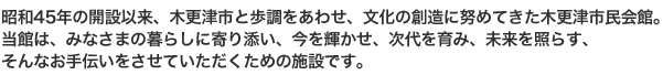 昭和45年の開設以来、木更津市と歩調をあわせ、文化の創造に努めてきた木更津市民会館。
当館は、みなさまの暮らしに寄り添い、今を輝かせ、次代を育み、未来を照らす、そんなお手伝いをさせていただくための施設です。
